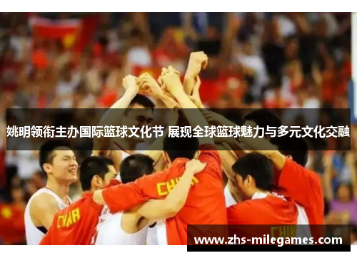 姚明领衔主办国际篮球文化节 展现全球篮球魅力与多元文化交融