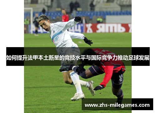 如何提升法甲本土新星的竞技水平与国际竞争力推动足球发展