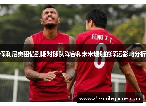 保利尼奥租借到期对球队阵容和未来规划的深远影响分析
