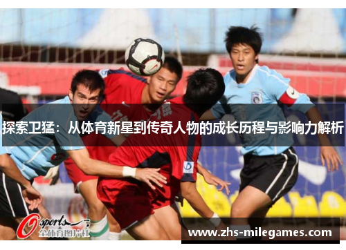 探索卫猛：从体育新星到传奇人物的成长历程与影响力解析