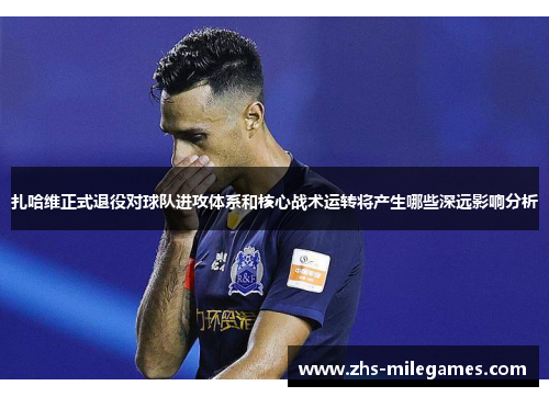 扎哈维正式退役对球队进攻体系和核心战术运转将产生哪些深远影响分析