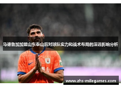 马德鲁加加盟山东泰山后对球队实力和战术布局的深远影响分析