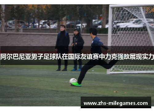 阿尔巴尼亚男子足球队在国际友谊赛中力克强敌展现实力